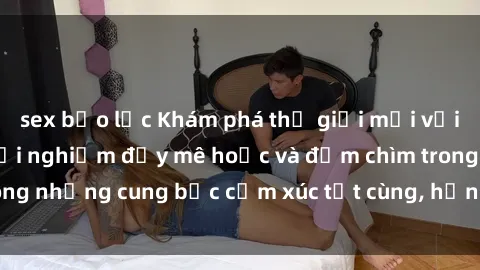 sex bạo lực Khám phá thế giới mới với sex người lớn: trải nghiệm đầy mê hoặc và đắm chìm trong những cung bậc cảm xúc tột cùng, hứng khởi và cuốn hút.