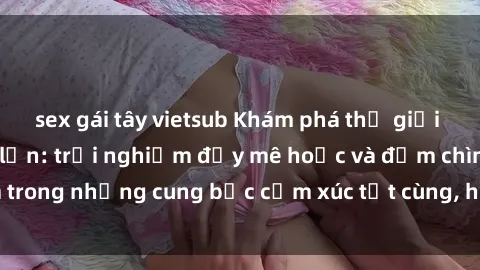 sex gái tây vietsub Khám phá thế giới mới với sex người lớn: trải nghiệm đầy mê hoặc và đắm chìm trong những cung bậc cảm xúc tột cùng, hứng khởi và cuốn hút.
