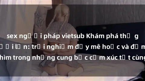 sex người pháp vietsub Khám phá thế giới mới với sex người lớn: trải nghiệm đầy mê hoặc và đắm chìm trong những cung bậc cảm xúc tột cùng, hứng khởi và cuốn hút.