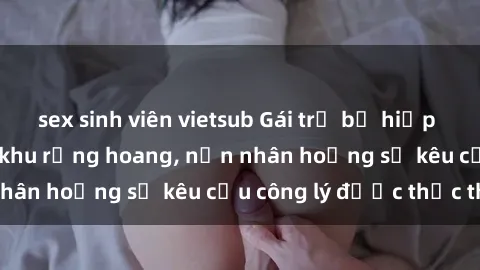 sex sinh viên vietsub Gái trẻ bị hiếp dâm bạo lực trong khu rừng hoang, nạn nhân hoảng sợ kêu cầu công lý được thực thi