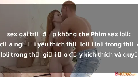 sex gái trẻ đẹp không che Phim sex loli: thỏa mãn đam mê của người yêu thích thể loại loli trong thế giới ảo đầy kích thích và quyến rũ.