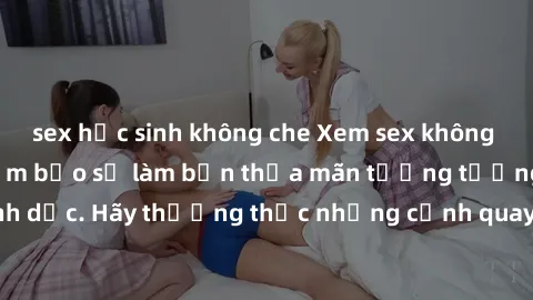 sex học sinh không che Xem sex không che HD miễn phí đảm bảo sẽ làm bạn thỏa mãn tưởng tượng và nhu cầu tình dục. Hãy thưởng thức những cảnh quay hấp dẫn và mãnh liệt ngay bây giờ!