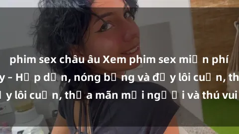 phim sex châu âu Xem phim sex miễn phí online ngay tại đây – Hấp dẫn, nóng bỏng và đầy lôi cuốn, thỏa mãn mọi người và thú vui của bạn!