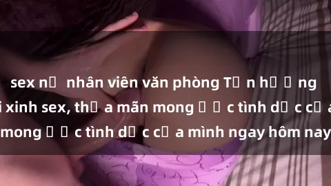 sex nữ nhân viên văn phòng Tận hưởng khoái cảm với gái xinh sex, thỏa mãn mong ước tình dục của mình ngay hôm nay