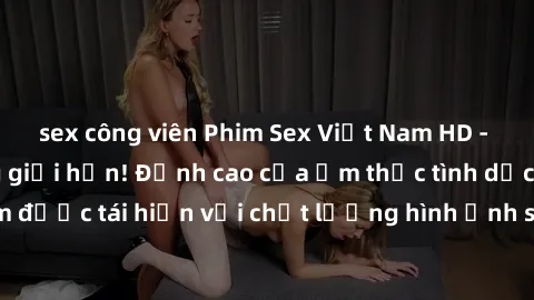 sex công viên Phim Sex Việt Nam HD - Xem ngay và không giới hạn! Đỉnh cao của ẩm thực tình dục Việt Nam được tái hiện với chất lượng hình ảnh sắc nét. Hãy thưởng thức ngay!