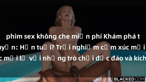 phim sex không che miễn phí Khám phá thế giới sex trực tuyến: Hơn tuổi? Trải nghiệm cảm xúc mới lạ với những trò chơi độc đáo và kích thích người lớn
