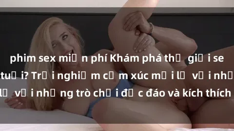 phim sex miễn phí Khám phá thế giới sex trực tuyến: Hơn tuổi? Trải nghiệm cảm xúc mới lạ với những trò chơi độc đáo và kích thích người lớn