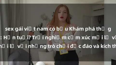 sex gái việt nam có bầu Khám phá thế giới sex trực tuyến: Hơn tuổi? Trải nghiệm cảm xúc mới lạ với những trò chơi độc đáo và kích thích người lớn