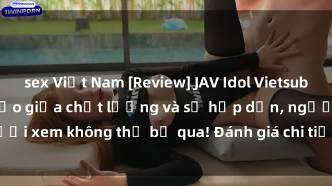 sex Việt Nam [Review] JAV Idol Vietsub: Sự kết hợp hoàn hảo giữa chất lượng và sự hấp dẫn, người xem không thể bỏ qua! Đánh giá chi tiết về ứng dụng này!
