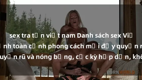 sex tra tấn việt nam Danh sách sex Việt Nam không che - Ảnh toàn cảnh phong cách mới đầy quyến rũ và nóng bỏng, cực kỳ hấp dẫn, không thể bỏ qua!