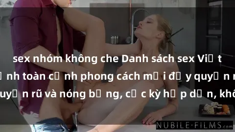 sex nhóm không che Danh sách sex Việt Nam không che - Ảnh toàn cảnh phong cách mới đầy quyến rũ và nóng bỏng, cực kỳ hấp dẫn, không thể bỏ qua!