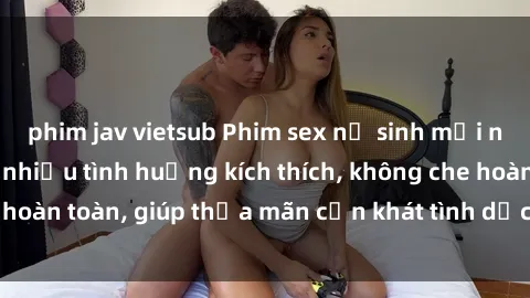 phim jav vietsub Phim sex nữ sinh mới nhất: Trải nghiệm nhiều tình huống kích thích, không che hoàn toàn, giúp thỏa mãn cơn khát tình dục của các bạn trẻ