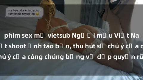 phim sex mỹ vietsub Người mẫu Việt Nam gây sốt với loạt shoot ảnh táo bạo, thu hút sự chú ý của công chúng bằng vẻ đẹp quyến rũ và gợi cảm.