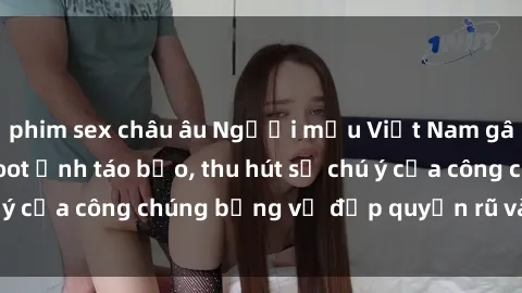 phim sex châu âu Người mẫu Việt Nam gây sốt với loạt shoot ảnh táo bạo, thu hút sự chú ý của công chúng bằng vẻ đẹp quyến rũ và gợi cảm.