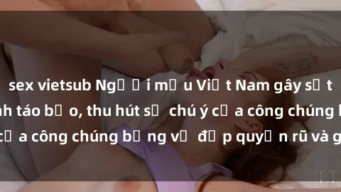 sex vietsub Người mẫu Việt Nam gây sốt với loạt shoot ảnh táo bạo, thu hút sự chú ý của công chúng bằng vẻ đẹp quyến rũ và gợi cảm.
