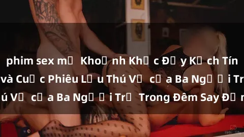 phim sex mỹ Khoảnh Khắc Đầy Kịch Tính: Sex  Việt Nam và Cuộc Phiêu Lưu Thú Vị của Ba Người Trẻ Trong Đêm Say Đắm