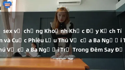 sex vợ chồng Khoảnh Khắc Đầy Kịch Tính: Sex  Việt Nam và Cuộc Phiêu Lưu Thú Vị của Ba Người Trẻ Trong Đêm Say Đắm
