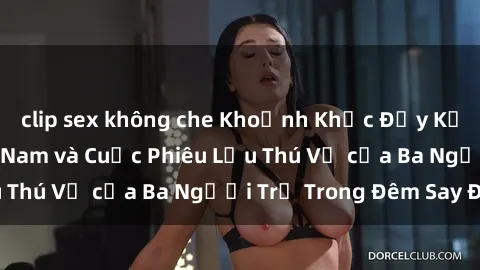 clip sex không che Khoảnh Khắc Đầy Kịch Tính: Sex  Việt Nam và Cuộc Phiêu Lưu Thú Vị của Ba Người Trẻ Trong Đêm Say Đắm