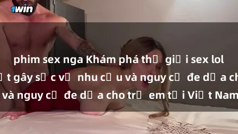 phim sex nga Khám phá thế giới sex loli Việt Nam: Sự thật gây sốc về nhu cầu và nguy cơ đe dọa cho trẻ em tại Việt Nam