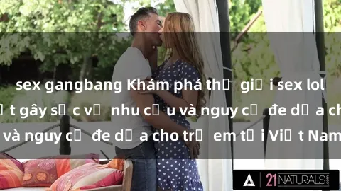 sex gangbang Khám phá thế giới sex loli Việt Nam: Sự thật gây sốc về nhu cầu và nguy cơ đe dọa cho trẻ em tại Việt Nam
