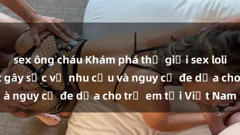 sex ông cháu Khám phá thế giới sex loli Việt Nam: Sự thật gây sốc về nhu cầu và nguy cơ đe dọa cho trẻ em tại Việt Nam