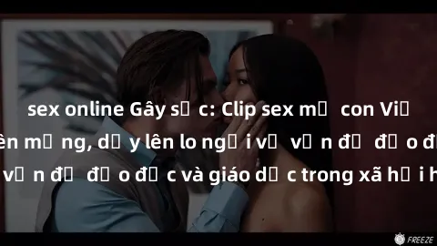 sex online Gây sốc: Clip sex mẹ con Việt Nam lan truyền trên mạng, dấy lên lo ngại về vấn đề đạo đức và giáo dục trong xã hội hiện nay.