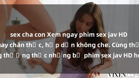 sex cha con Xem ngay phim sex jav HD với những cảnh quay chân thực, hấp dẫn không che. Cùng thưởng thức những bộ phim sex jav HD hot nhất hiện nay!