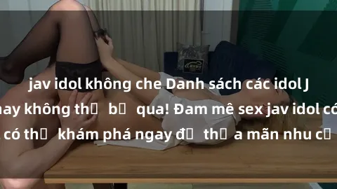 jav idol không che Danh sách các idol JAV hot nhất hiện nay không thể bỏ qua! Đam mê sex jav idol có thể khám phá ngay để thỏa mãn nhu cầu giải trí của mình!